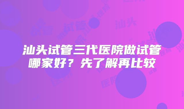 汕头试管三代医院做试管哪家好？先了解再比较