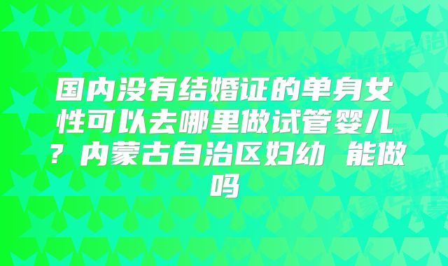国内没有结婚证的单身女性可以去哪里做试管婴儿？内蒙古自治区妇幼 能做吗