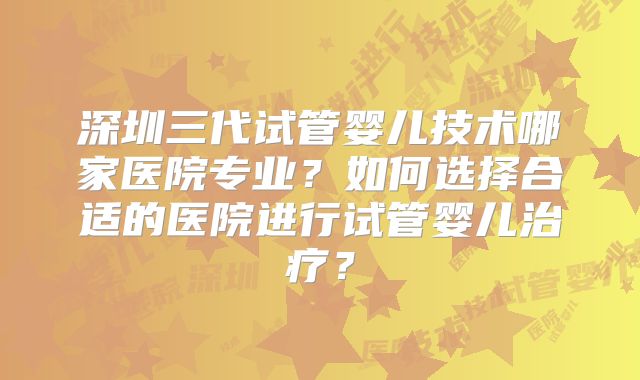 深圳三代试管婴儿技术哪家医院专业？如何选择合适的医院进行试管婴儿治疗？