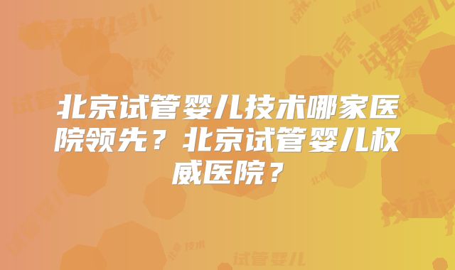 北京试管婴儿技术哪家医院领先？北京试管婴儿权威医院？