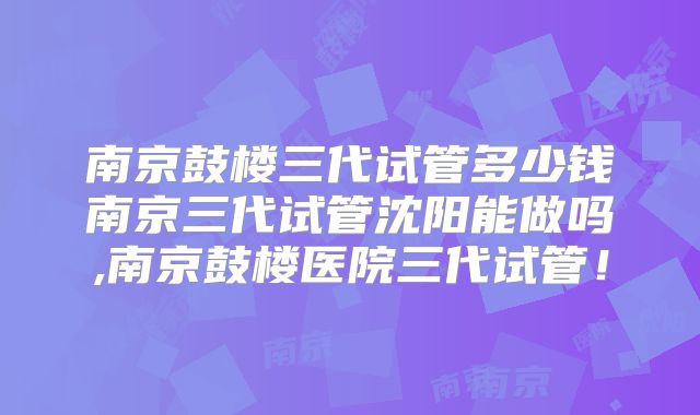 南京鼓楼三代试管多少钱南京三代试管沈阳能做吗,南京鼓楼医院三代试管!