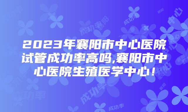 2023年襄阳市中心医院试管成功率高吗,襄阳市中心医院生殖医学中心！