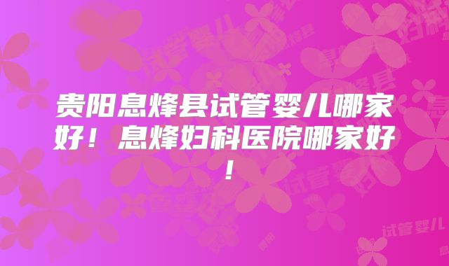 贵阳息烽县试管婴儿哪家好！息烽妇科医院哪家好！