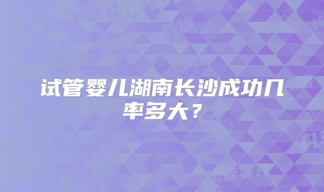 试管婴儿湖南长沙成功几率多大？
