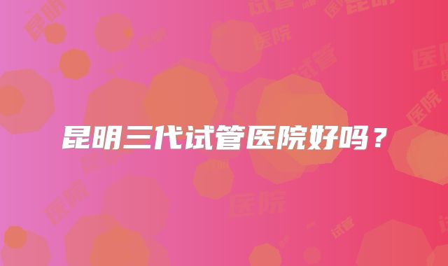 昆明三代试管医院好吗?