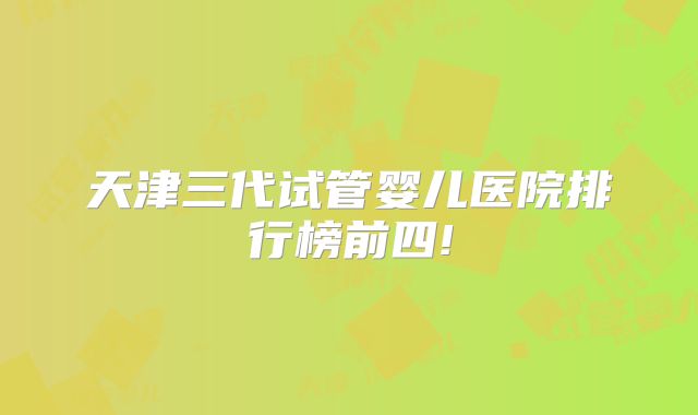 天津三代试管婴儿医院排行榜前四!