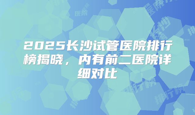 2025长沙试管医院排行榜揭晓,内有前二医院详细对比