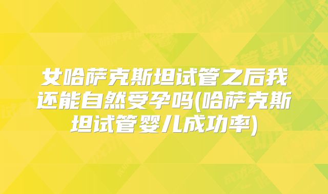 女哈萨克斯坦试管之后我还能自然受孕吗(哈萨克斯坦试管婴儿成功率)
