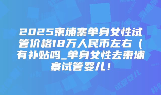2025柬埔寨单身女性试管价格18万人民币左右（有补贴吗_单身女性去柬埔寨试管婴儿！