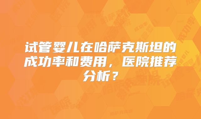 试管婴儿在哈萨克斯坦的成功率和费用，医院推荐分析？