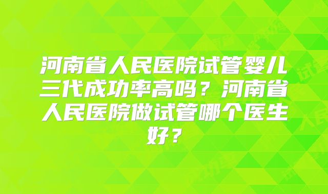 河南省人民医院试管婴儿三代成功率高吗?河南省人民医院做试管哪个医生好?