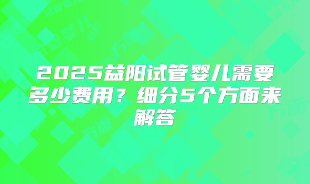 2025益阳试管婴儿需要多少费用?细分5个方面来解答