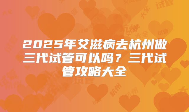 2025年艾滋病去杭州做三代试管可以吗?三代试管攻略大全