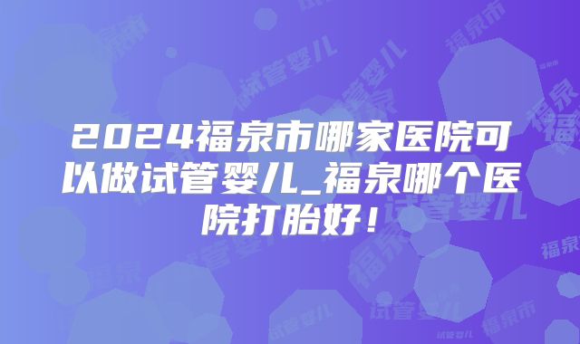 2024福泉市哪家医院可以做试管婴儿_福泉哪个医院打胎好!