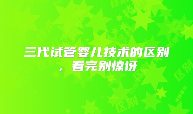 三代试管婴儿技术的区别，看完别惊讶