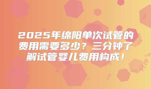 2025年绵阳单次试管的费用需要多少？三分钟了解试管婴儿费用构成！
