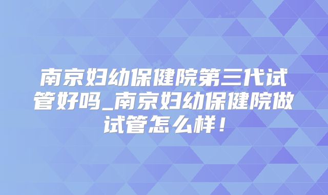 南京妇幼保健院第三代试管好吗_南京妇幼保健院做试管怎么样!