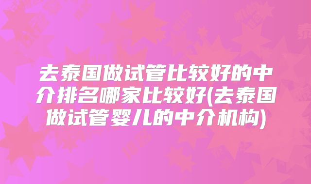 去泰国做试管比较好的中介排名哪家比较好(去泰国做试管婴儿的中介机构)