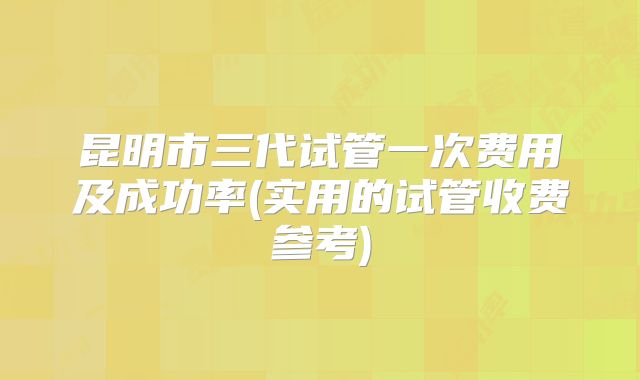 昆明市三代试管一次费用及成功率(实用的试管收费参考)