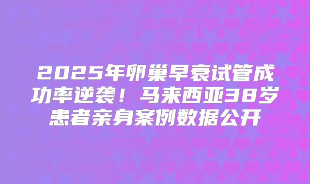 2025年卵巢早衰试管成功率逆袭！马来西亚38岁患者亲身案例数据公开