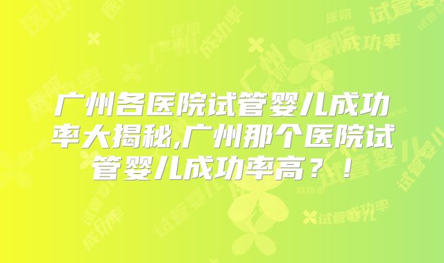 广州各医院试管婴儿成功率大揭秘,广州那个医院试管婴儿成功率高?!