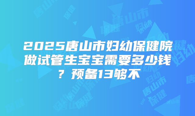 2025唐山市妇幼保健院做试管生宝宝需要多少钱?预备13够不