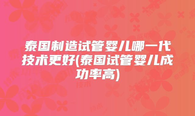 泰国制造试管婴儿哪一代技术更好(泰国试管婴儿成功率高)