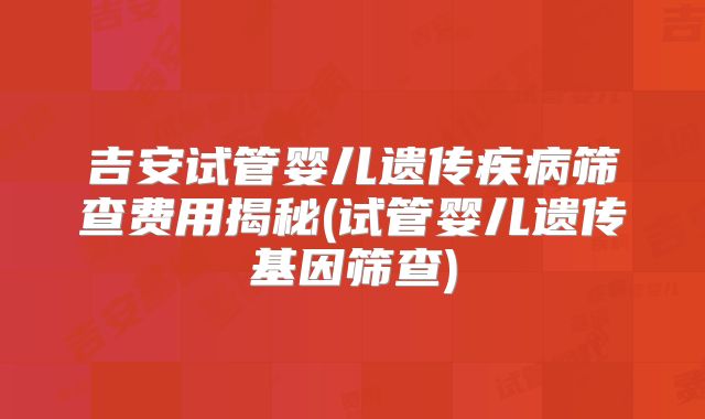 吉安试管婴儿遗传疾病筛查费用揭秘(试管婴儿遗传基因筛查)