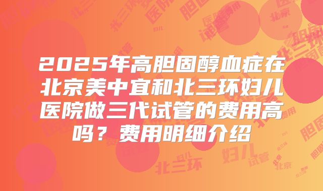 2025年高胆固醇血症在北京美中宜和北三环妇儿医院做三代试管的费用高吗?费用明细介绍