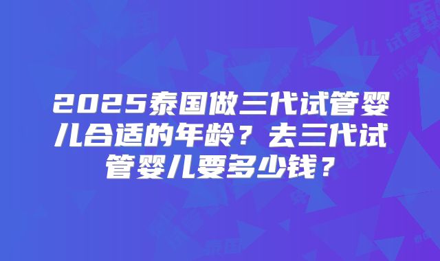 2025泰国做三代试管婴儿合适的年龄？去三代试管婴儿要多少钱？