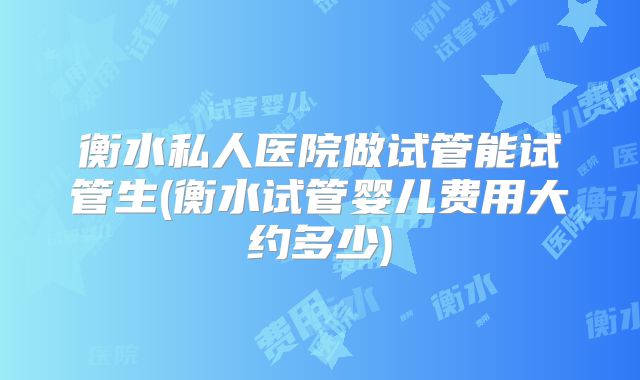 衡水私人医院做试管能试管生(衡水试管婴儿费用大约多少)