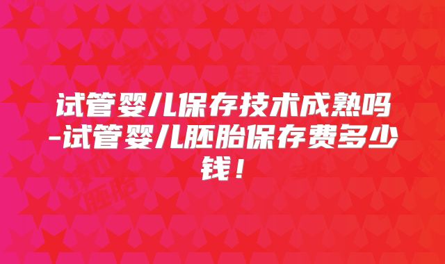 试管婴儿保存技术成熟吗-试管婴儿胚胎保存费多少钱!