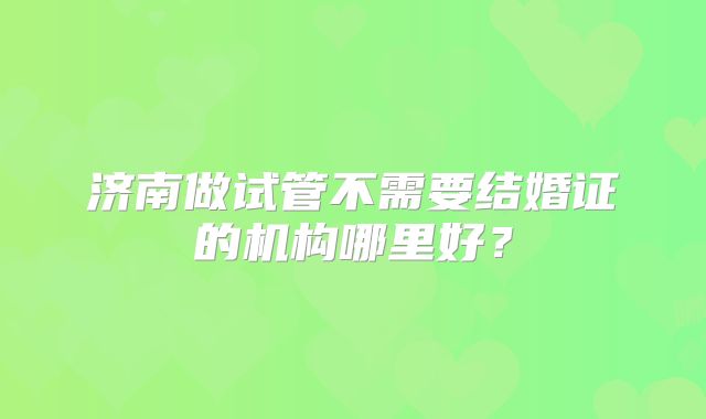 济南做试管不需要结婚证的机构哪里好？
