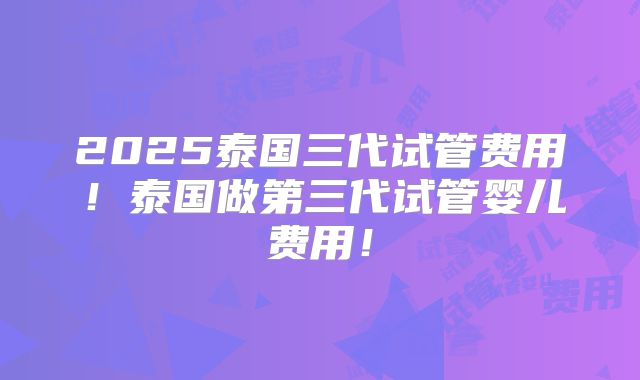 2025泰国三代试管费用！泰国做第三代试管婴儿费用！