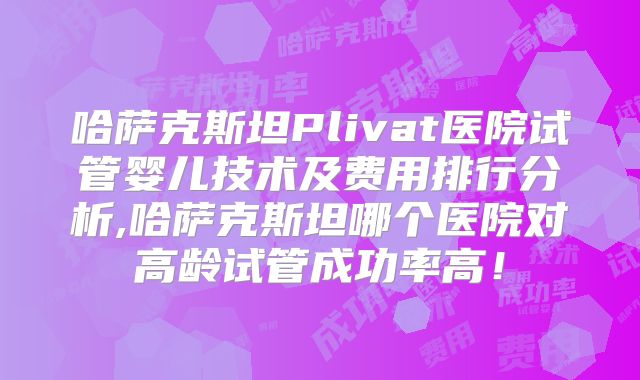 哈萨克斯坦Plivat医院试管婴儿技术及费用排行分析,哈萨克斯坦哪个医院对高龄试管成功率高！