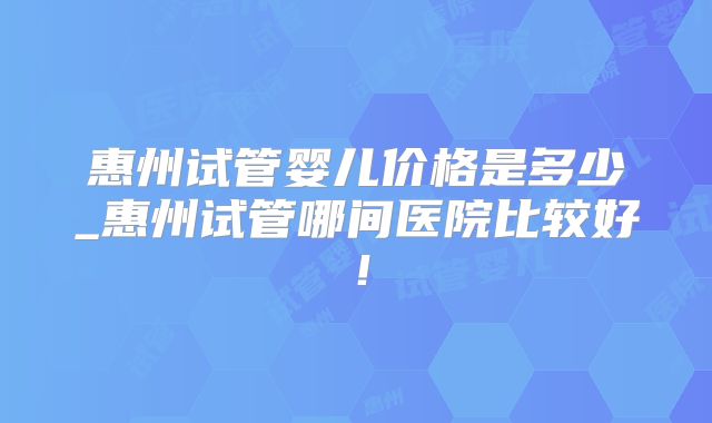 惠州试管婴儿价格是多少_惠州试管哪间医院比较好!