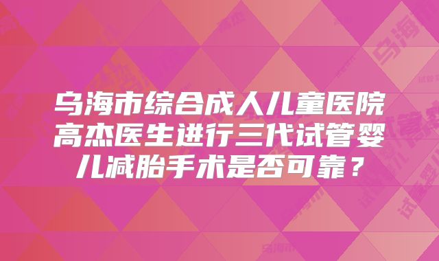 乌海市综合成人儿童医院高杰医生进行三代试管婴儿减胎手术是否可靠?
