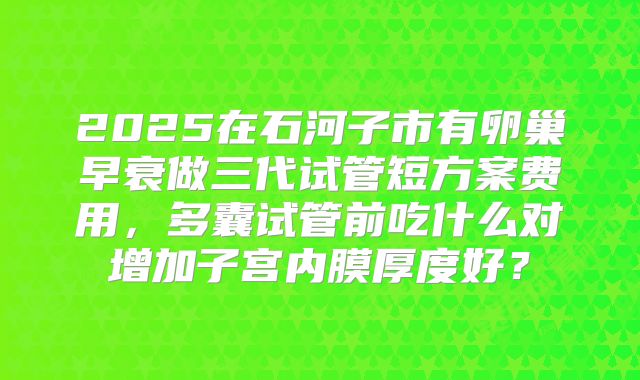2025在石河子市有卵巢早衰做三代试管短方案费用,多囊试管前吃什么对增加子宫内膜厚度好?