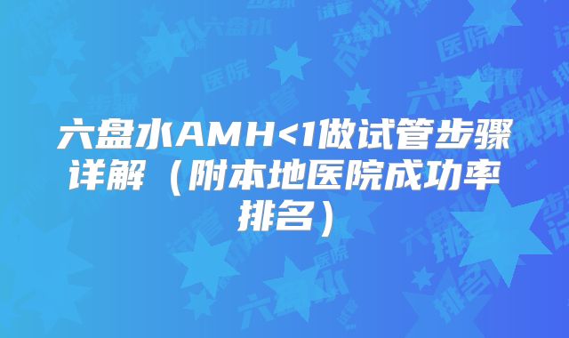 六盘水AMH<1做试管步骤详解（附本地医院成功率排名）