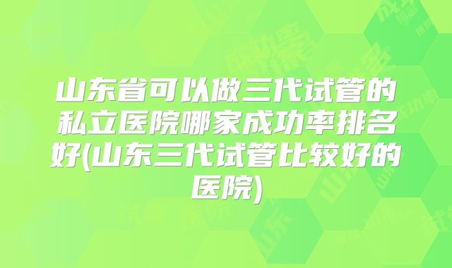 山东省可以做三代试管的私立医院哪家成功率排名好(山东三代试管比较好的医院)