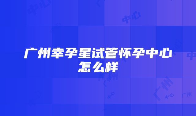广州幸孕星试管怀孕中心怎么样