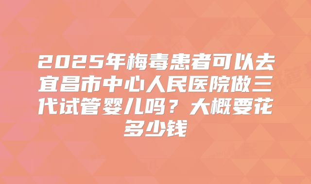 2025年梅毒患者可以去宜昌市中心人民医院做三代试管婴儿吗？大概要花多少钱