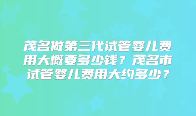 茂名做第三代试管婴儿费用大概要多少钱?茂名市试管婴儿费用大约多少?