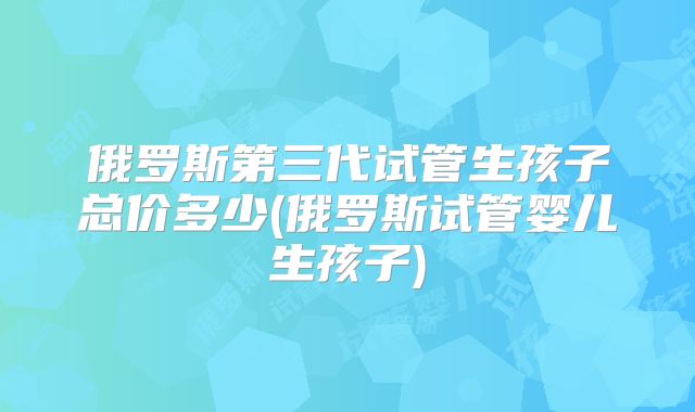 俄罗斯第三代试管生孩子总价多少(俄罗斯试管婴儿生孩子)