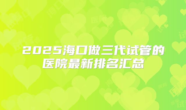 2025海口做三代试管的医院最新排名汇总