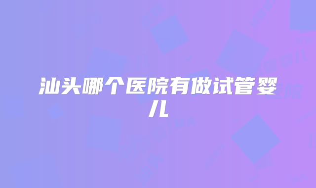汕头哪个医院有做试管婴儿