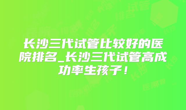 长沙三代试管比较好的医院排名_长沙三代试管高成功率生孩子！