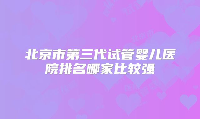 北京市第三代试管婴儿医院排名哪家比较强
