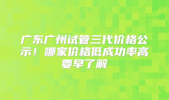 广东广州试管三代价格公示!哪家价格低成功率高要早了解