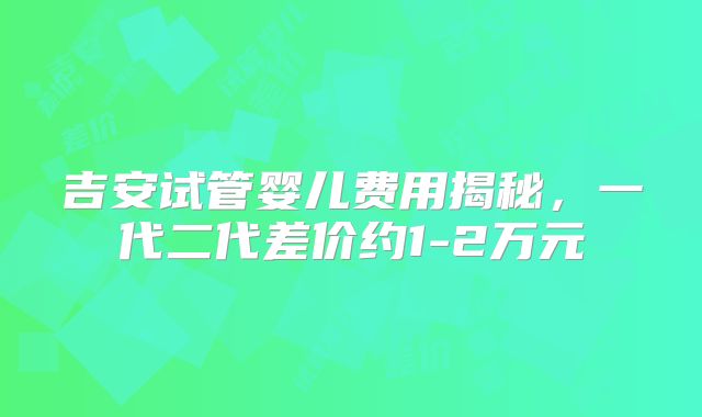 吉安试管婴儿费用揭秘，一代二代差价约1-2万元